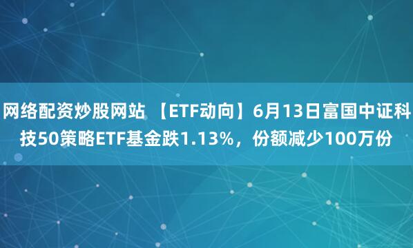 網(wǎng)絡配資炒股網(wǎng)站 【ETF動向】6月13日富國中證科技50策略ETF基金跌1.13%，份額減少100萬份