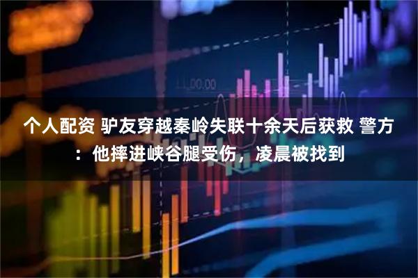 個(gè)人配資 驢友穿越秦嶺失聯(lián)十余天后獲救 警方：他摔進(jìn)峽谷腿受傷，凌晨被找到