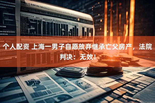 個人配資 上海一男子自愿放棄繼承亡父房產，法院判決：無效！