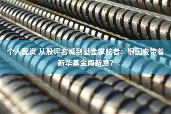 個(gè)人配資 從股評名嘴到基金掌舵者：銀國宏帶著新華基金闖新路？